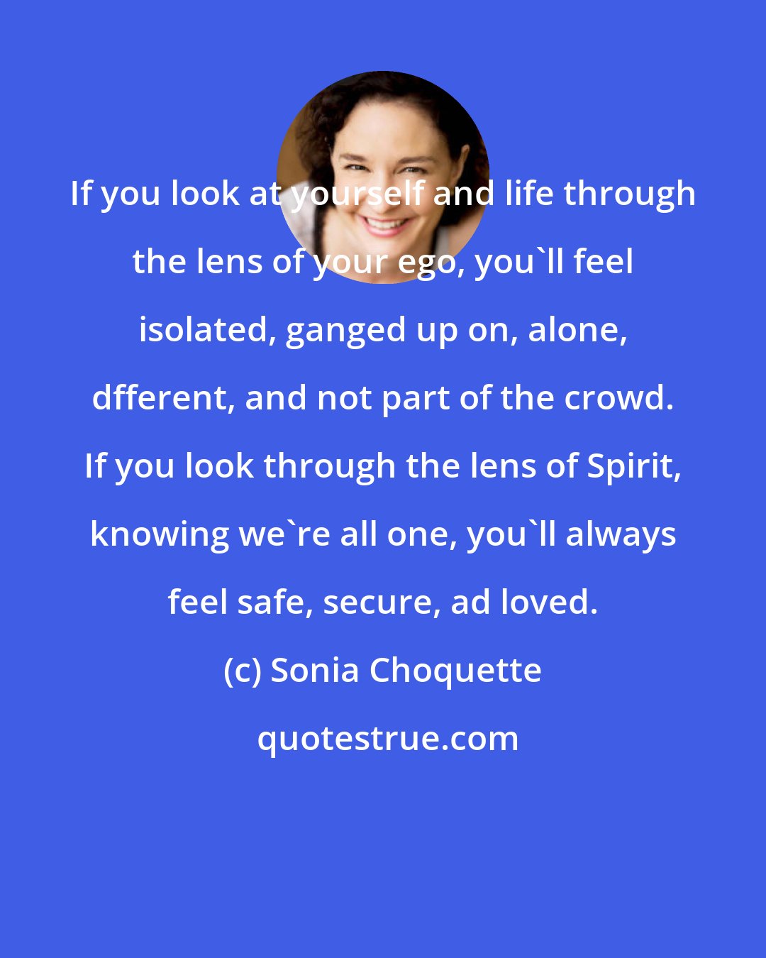 Sonia Choquette: If you look at yourself and life through the lens of your ego, you'll feel isolated, ganged up on, alone, dfferent, and not part of the crowd. If you look through the lens of Spirit, knowing we're all one, you'll always feel safe, secure, ad loved.