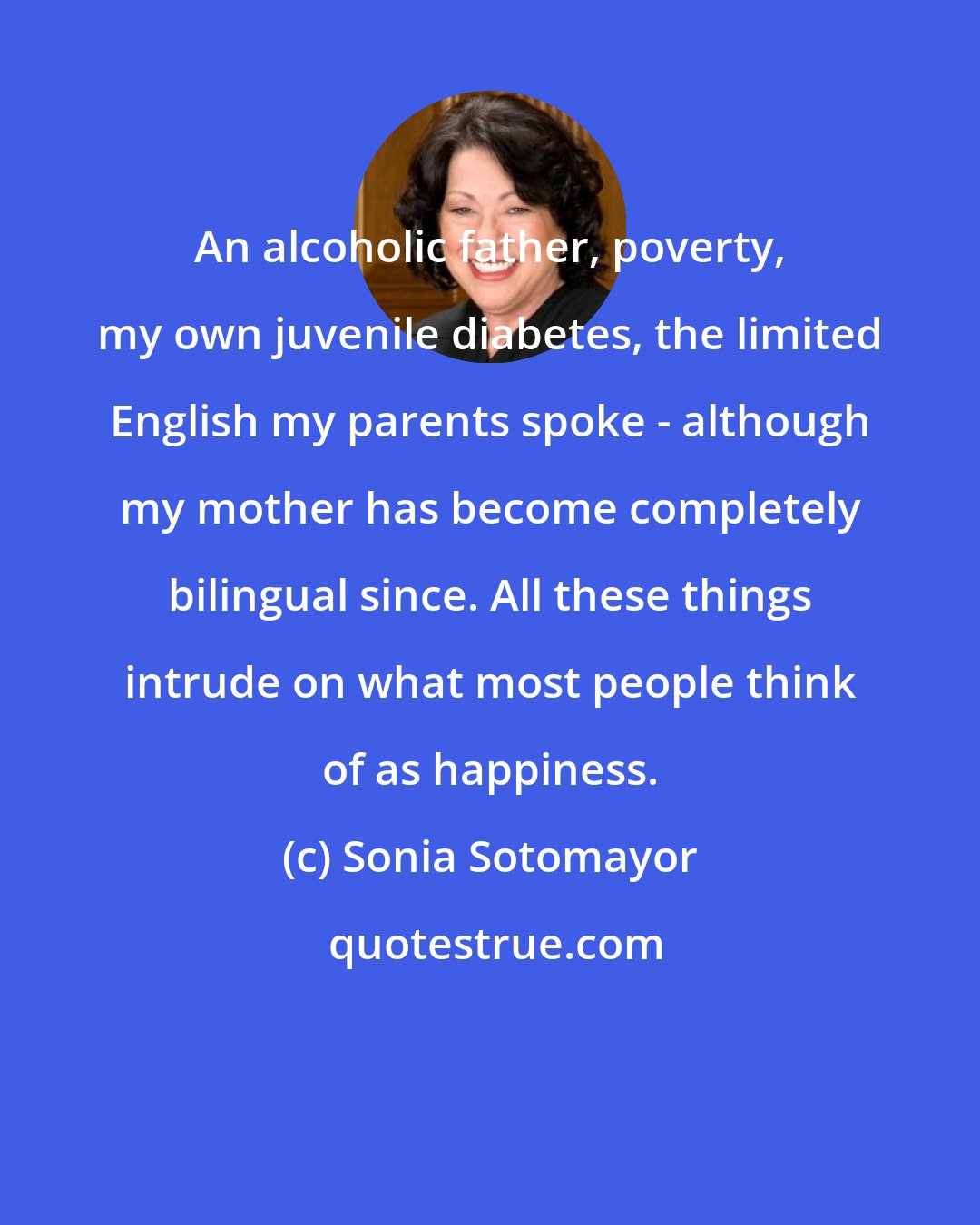 Sonia Sotomayor: An alcoholic father, poverty, my own juvenile diabetes, the limited English my parents spoke - although my mother has become completely bilingual since. All these things intrude on what most people think of as happiness.