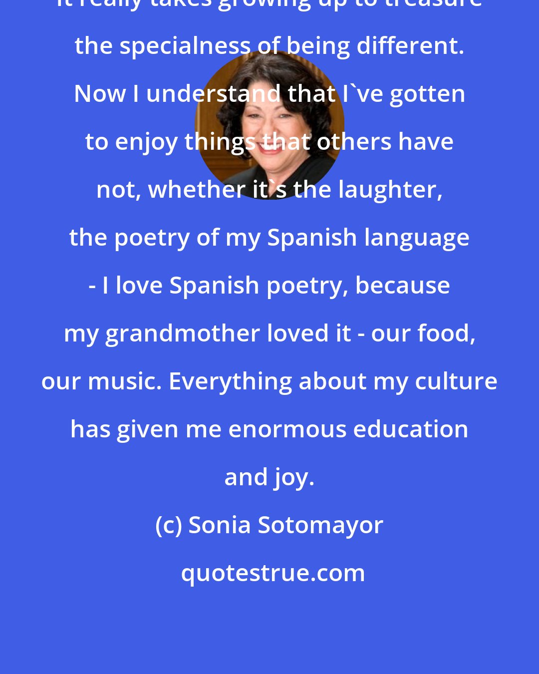 Sonia Sotomayor: It really takes growing up to treasure the specialness of being different. Now I understand that I've gotten to enjoy things that others have not, whether it's the laughter, the poetry of my Spanish language - I love Spanish poetry, because my grandmother loved it - our food, our music. Everything about my culture has given me enormous education and joy.