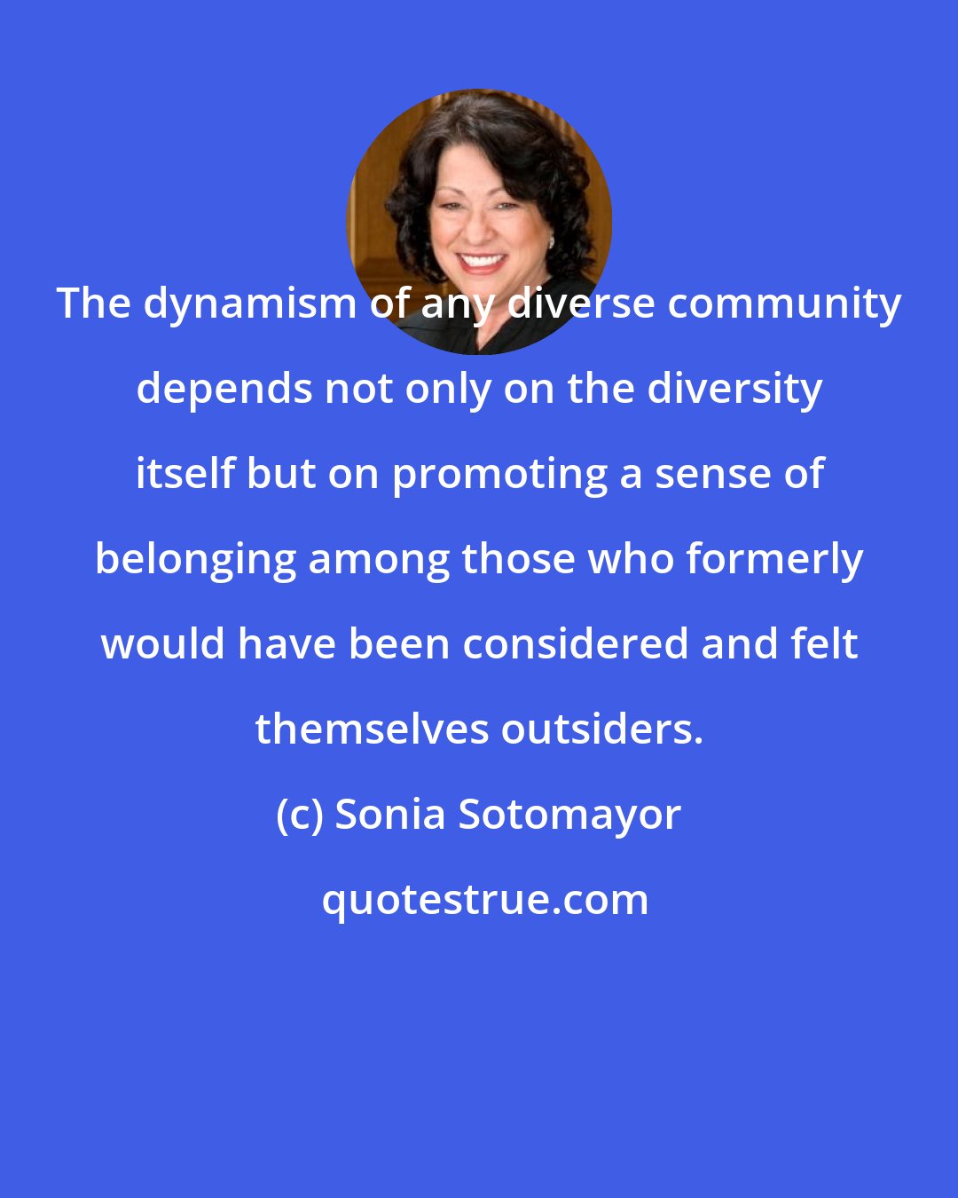 Sonia Sotomayor: The dynamism of any diverse community depends not only on the diversity itself but on promoting a sense of belonging among those who formerly would have been considered and felt themselves outsiders.