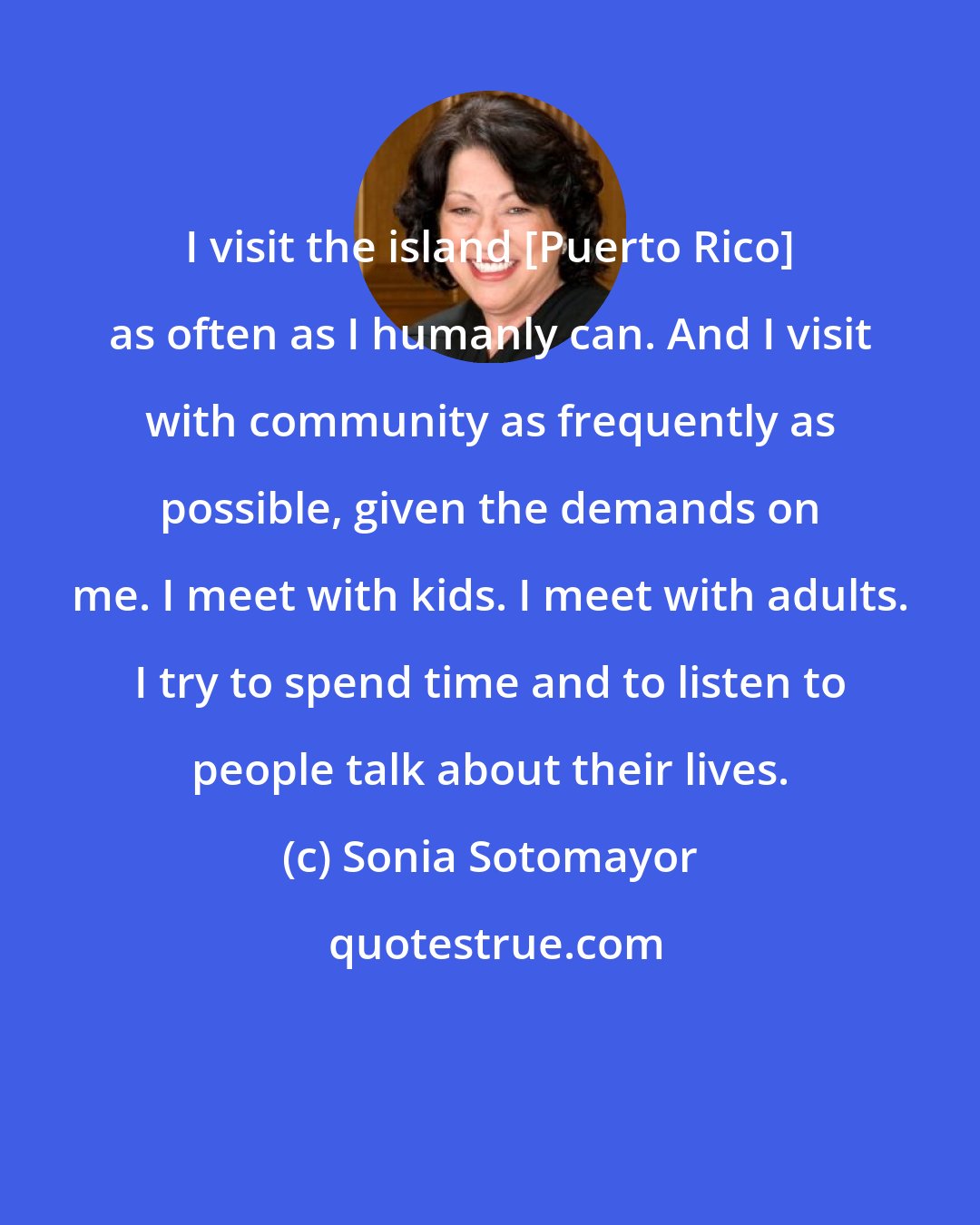 Sonia Sotomayor: I visit the island [Puerto Rico] as often as I humanly can. And I visit with community as frequently as possible, given the demands on me. I meet with kids. I meet with adults. I try to spend time and to listen to people talk about their lives.