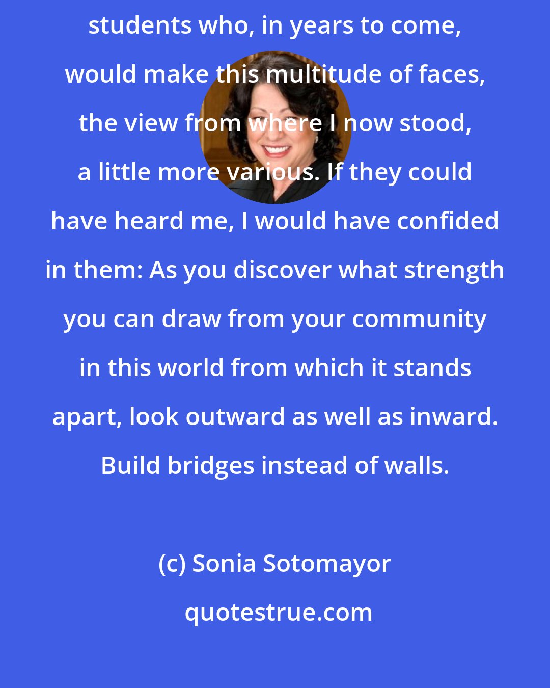 Sonia Sotomayor: Looking out at that crowd, I imagined those who had not yet arrived, minority students who, in years to come, would make this multitude of faces, the view from where I now stood, a little more various. If they could have heard me, I would have confided in them: As you discover what strength you can draw from your community in this world from which it stands apart, look outward as well as inward. Build bridges instead of walls.