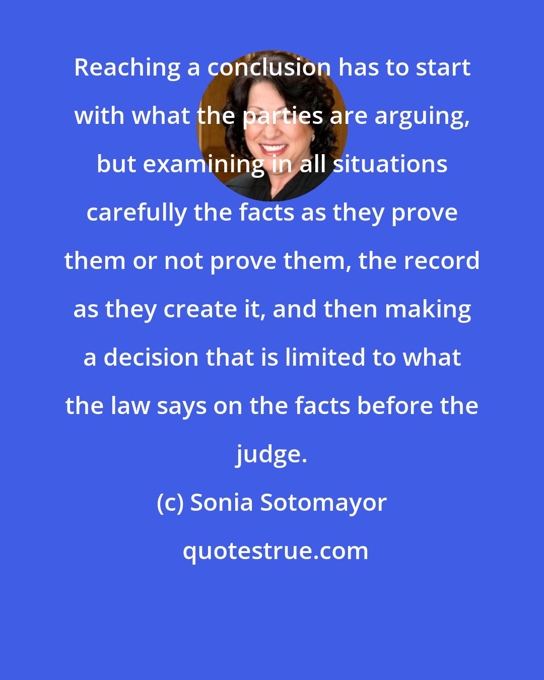 Sonia Sotomayor: Reaching a conclusion has to start with what the parties are arguing, but examining in all situations carefully the facts as they prove them or not prove them, the record as they create it, and then making a decision that is limited to what the law says on the facts before the judge.