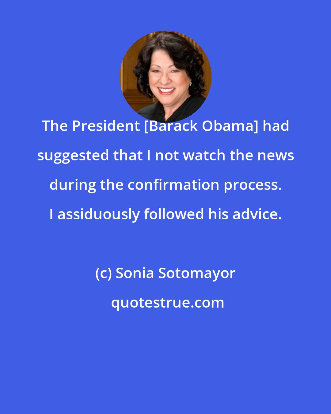 Sonia Sotomayor: The President [Barack Obama] had suggested that I not watch the news during the confirmation process. I assiduously followed his advice.