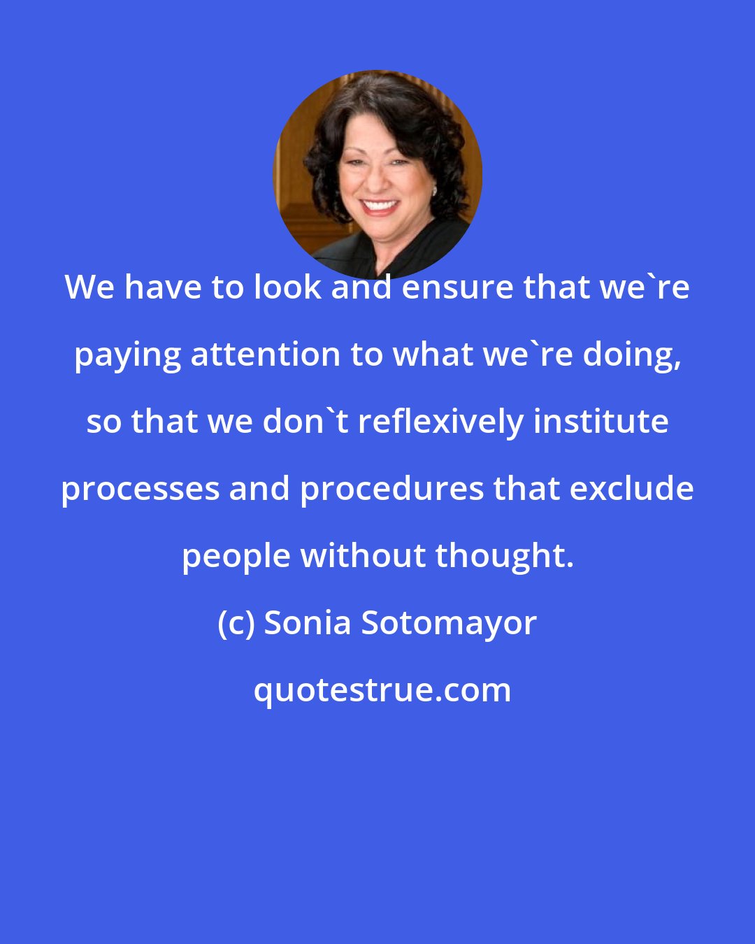 Sonia Sotomayor: We have to look and ensure that we're paying attention to what we're doing, so that we don't reflexively institute processes and procedures that exclude people without thought.