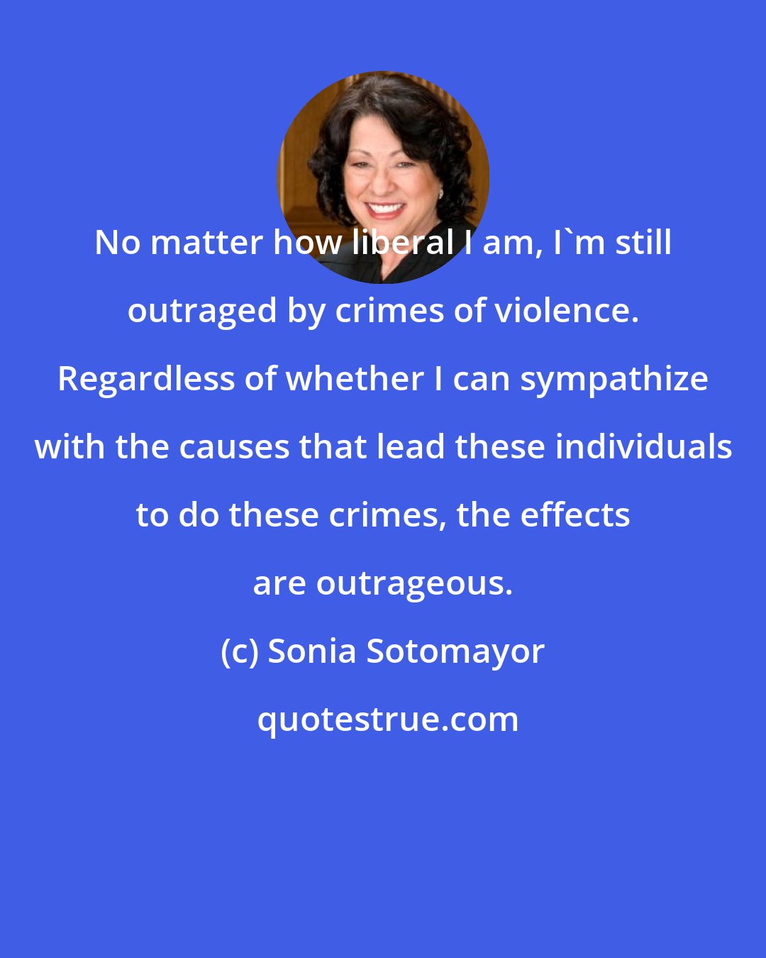 Sonia Sotomayor: No matter how liberal I am, I'm still outraged by crimes of violence. Regardless of whether I can sympathize with the causes that lead these individuals to do these crimes, the effects are outrageous.