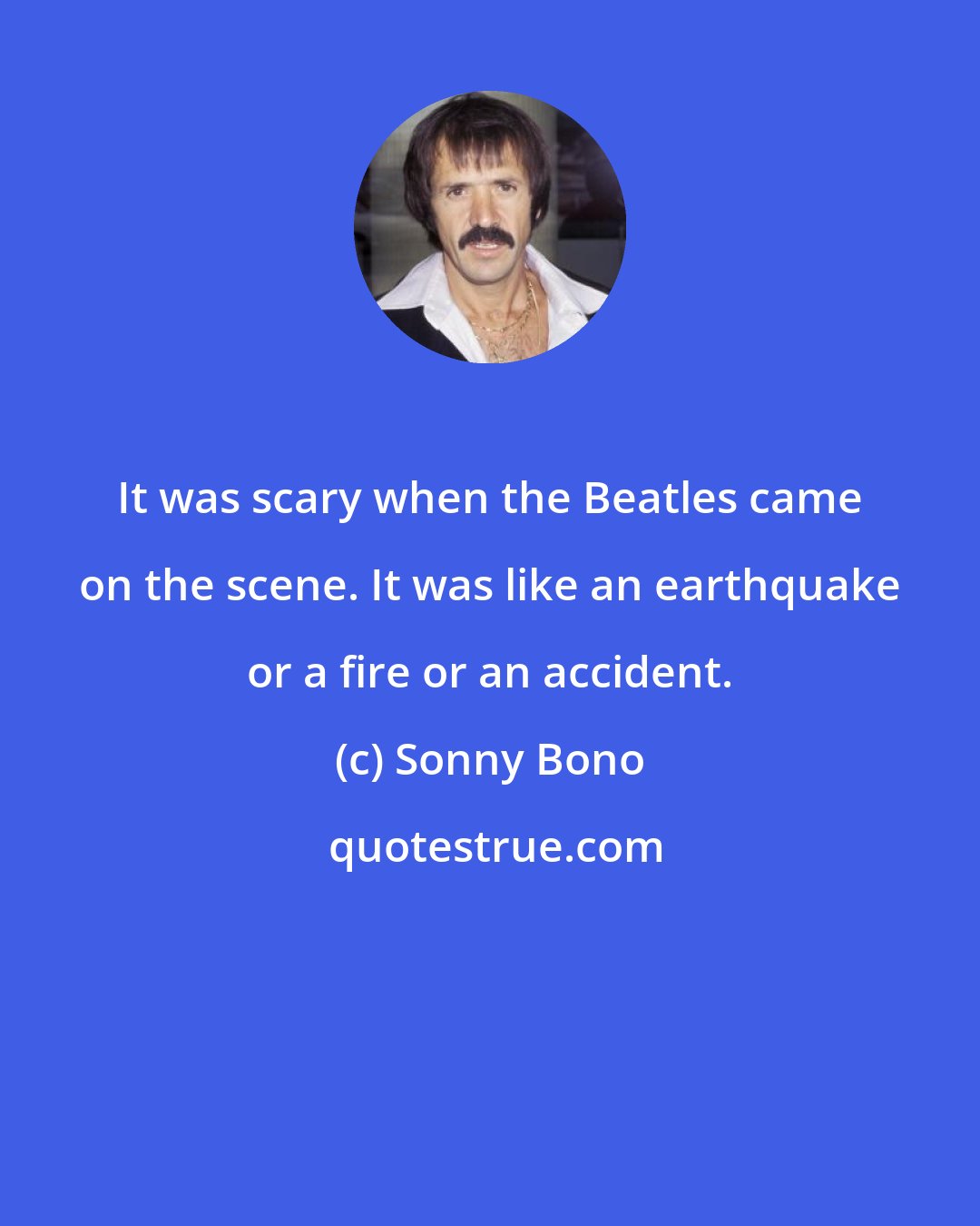 Sonny Bono: It was scary when the Beatles came on the scene. It was like an earthquake or a fire or an accident.