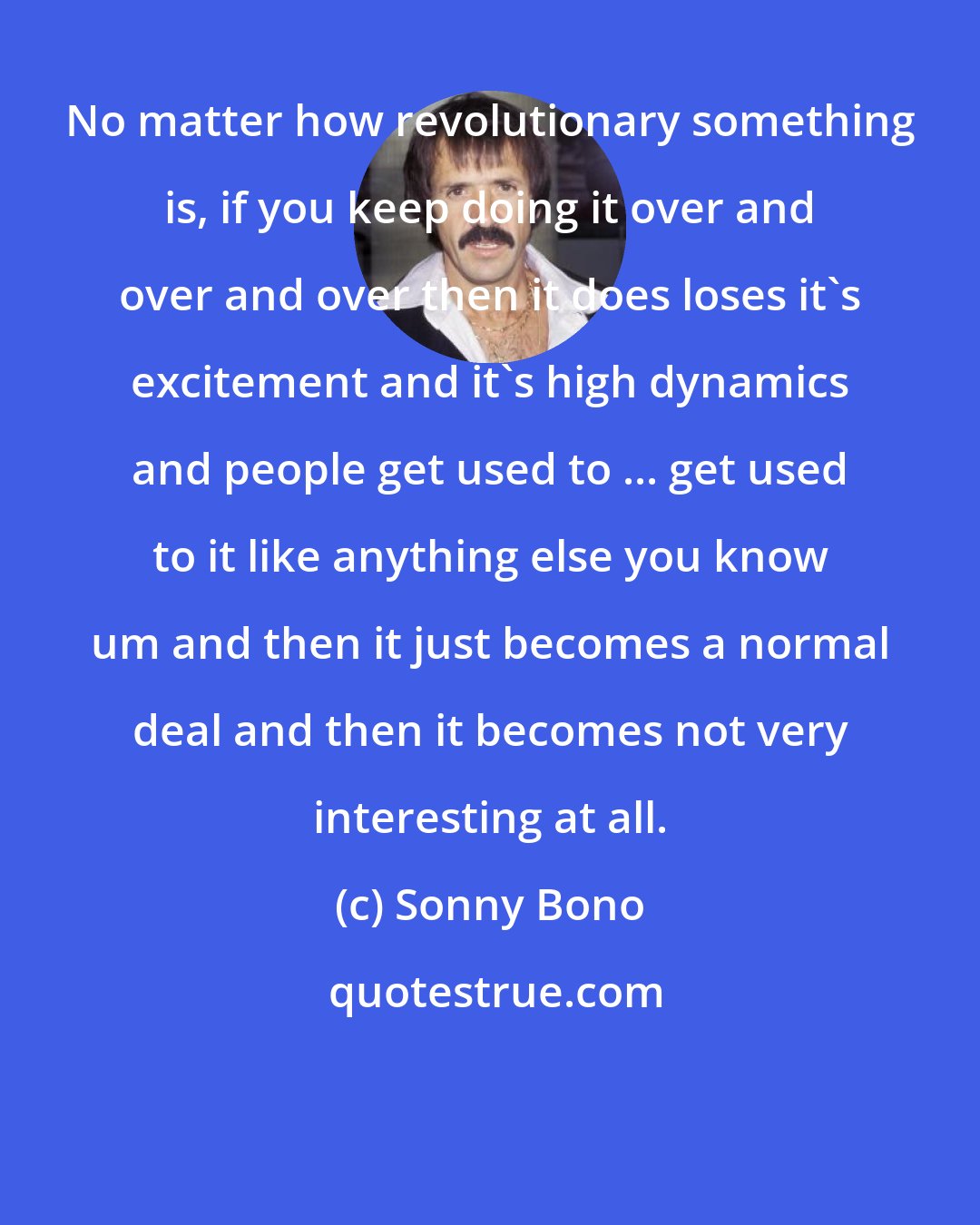 Sonny Bono: No matter how revolutionary something is, if you keep doing it over and over and over then it does loses it's excitement and it's high dynamics and people get used to ... get used to it like anything else you know um and then it just becomes a normal deal and then it becomes not very interesting at all.