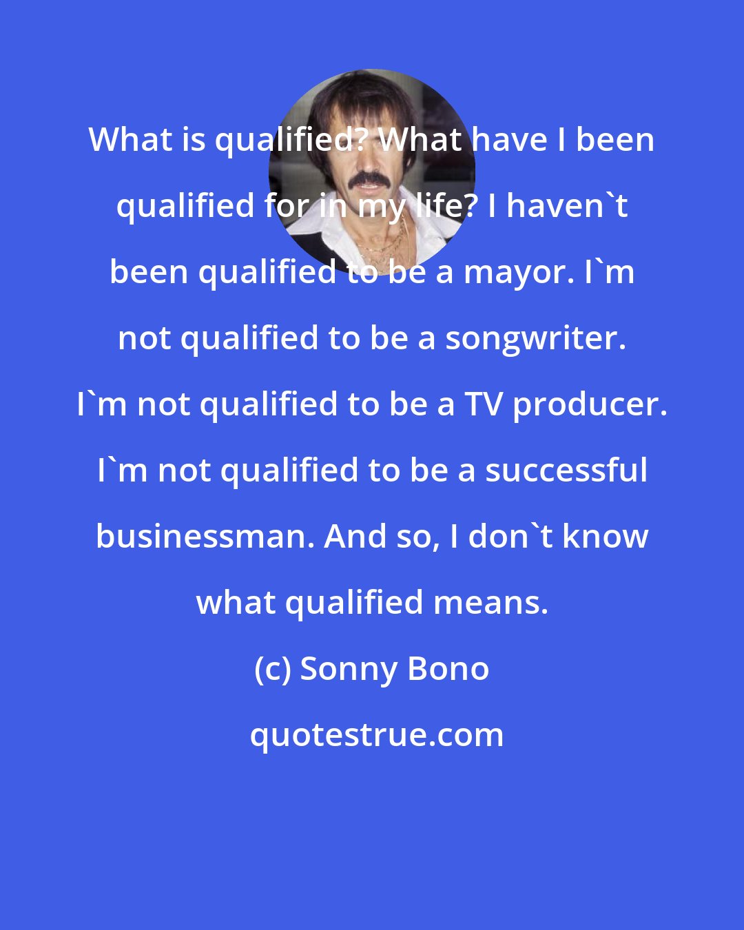 Sonny Bono: What is qualified? What have I been qualified for in my life? I haven't been qualified to be a mayor. I'm not qualified to be a songwriter. I'm not qualified to be a TV producer. I'm not qualified to be a successful businessman. And so, I don't know what qualified means.