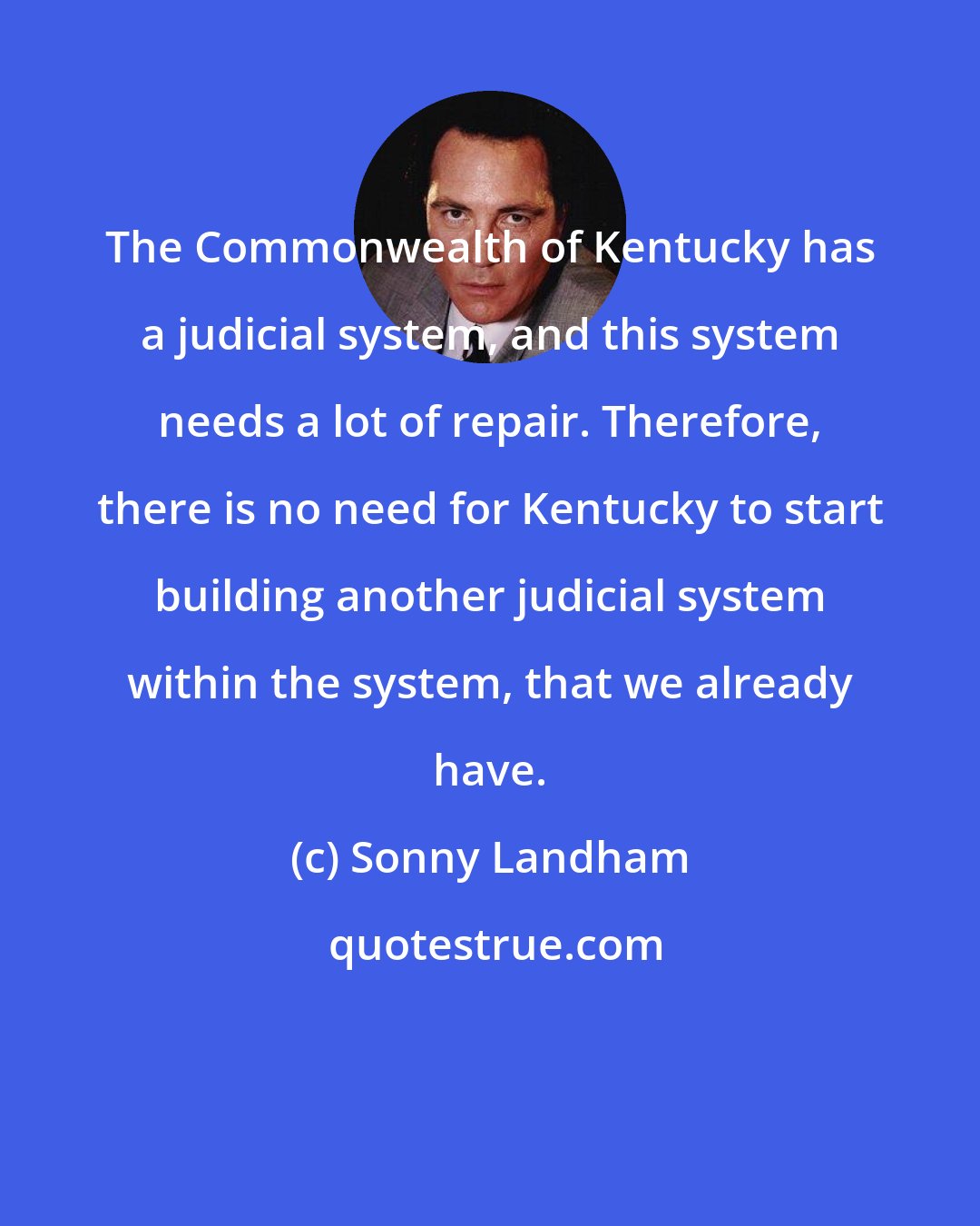 Sonny Landham: The Commonwealth of Kentucky has a judicial system, and this system needs a lot of repair. Therefore, there is no need for Kentucky to start building another judicial system within the system, that we already have.
