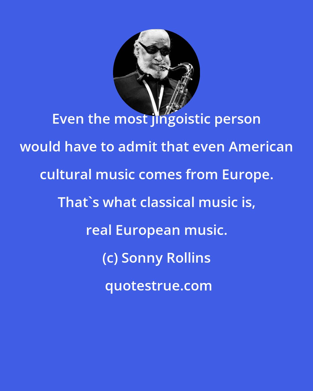 Sonny Rollins: Even the most jingoistic person would have to admit that even American cultural music comes from Europe. That's what classical music is, real European music.