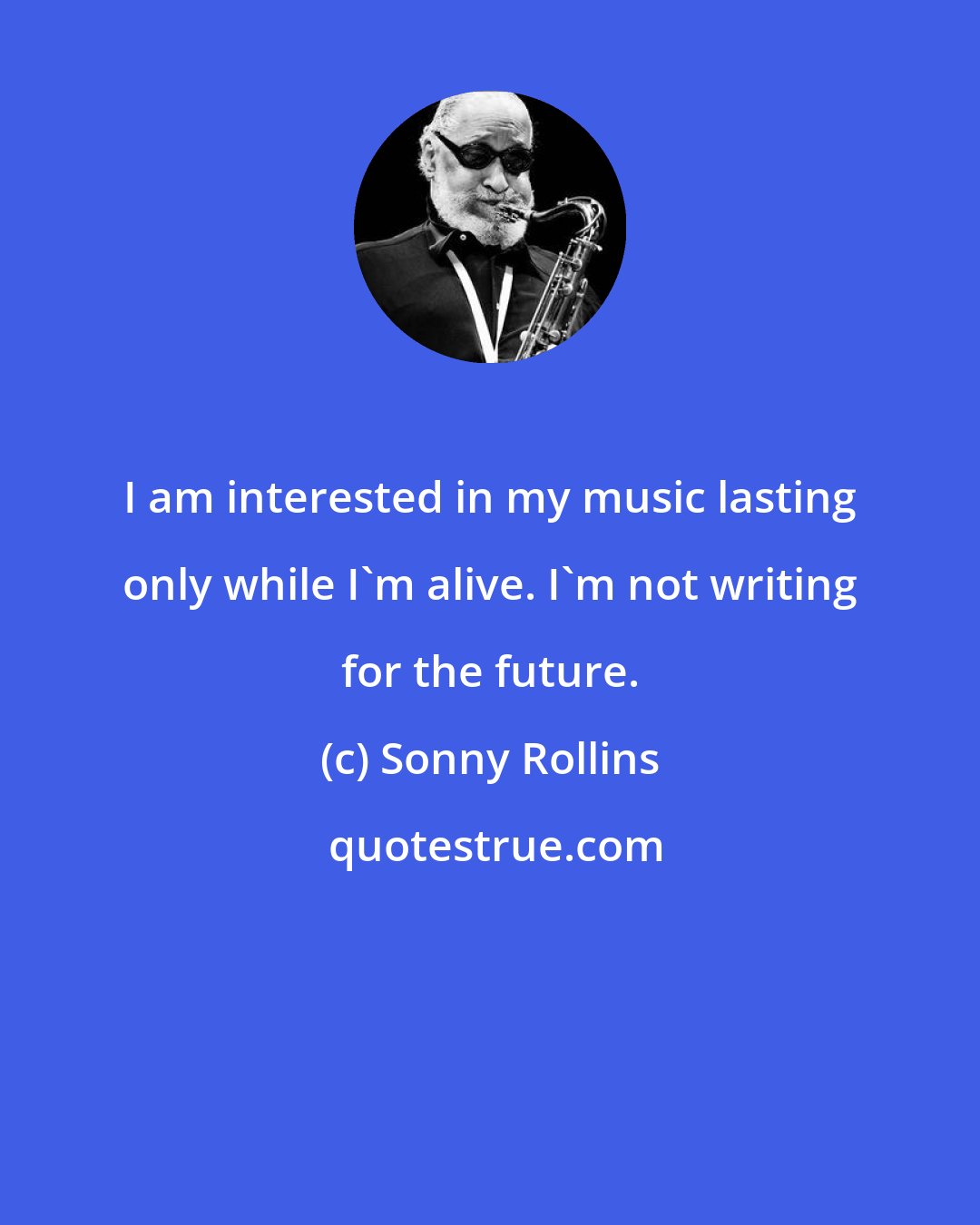 Sonny Rollins: I am interested in my music lasting only while I'm alive. I'm not writing for the future.