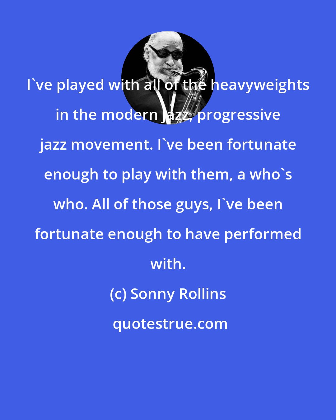 Sonny Rollins: I've played with all of the heavyweights in the modern jazz, progressive jazz movement. I've been fortunate enough to play with them, a who's who. All of those guys, I've been fortunate enough to have performed with.