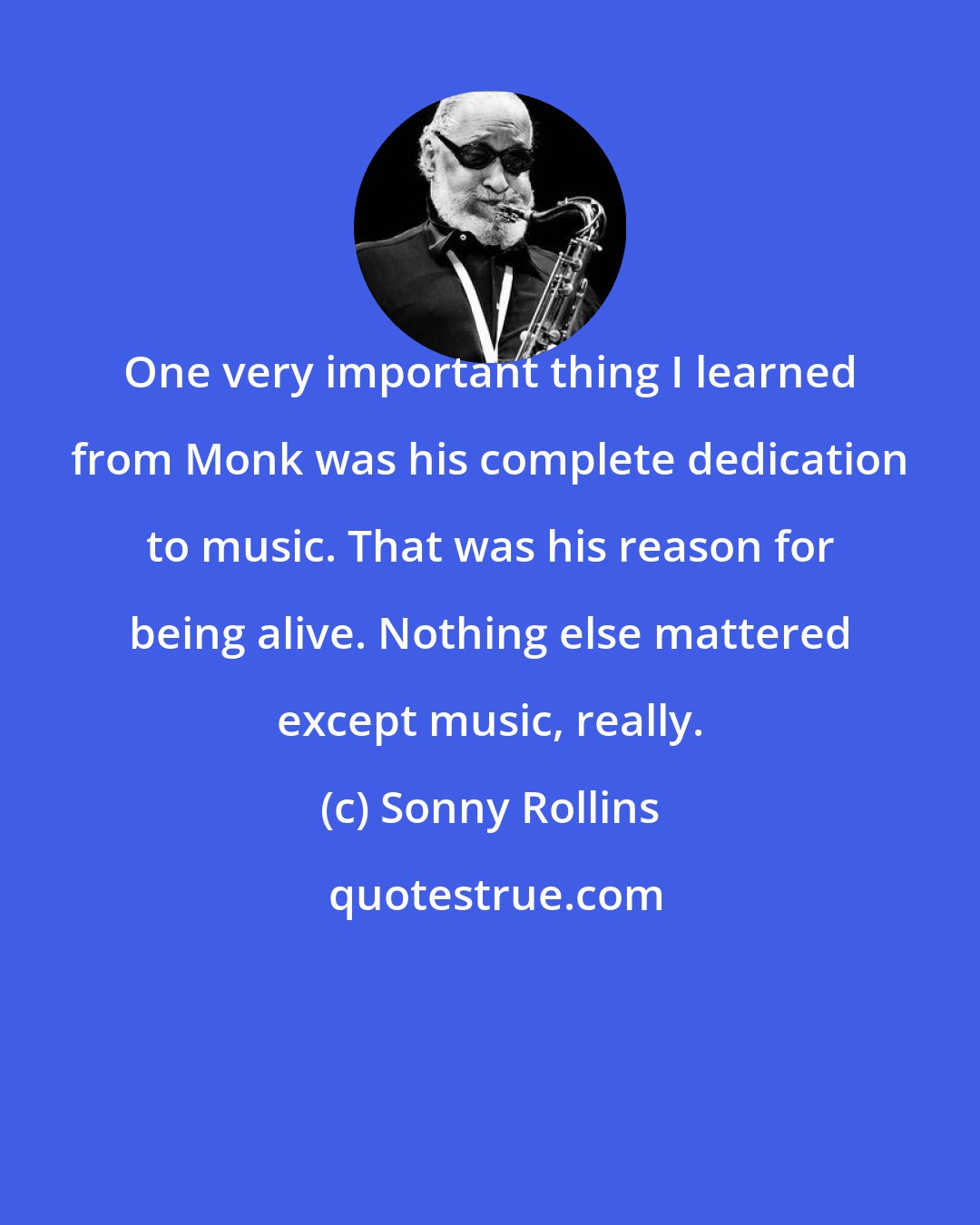Sonny Rollins: One very important thing I learned from Monk was his complete dedication to music. That was his reason for being alive. Nothing else mattered except music, really.