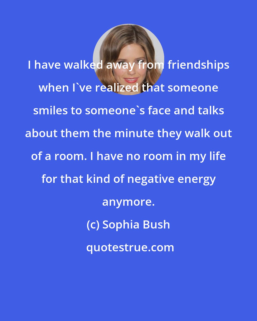Sophia Bush: I have walked away from friendships when I've realized that someone smiles to someone's face and talks about them the minute they walk out of a room. I have no room in my life for that kind of negative energy anymore.