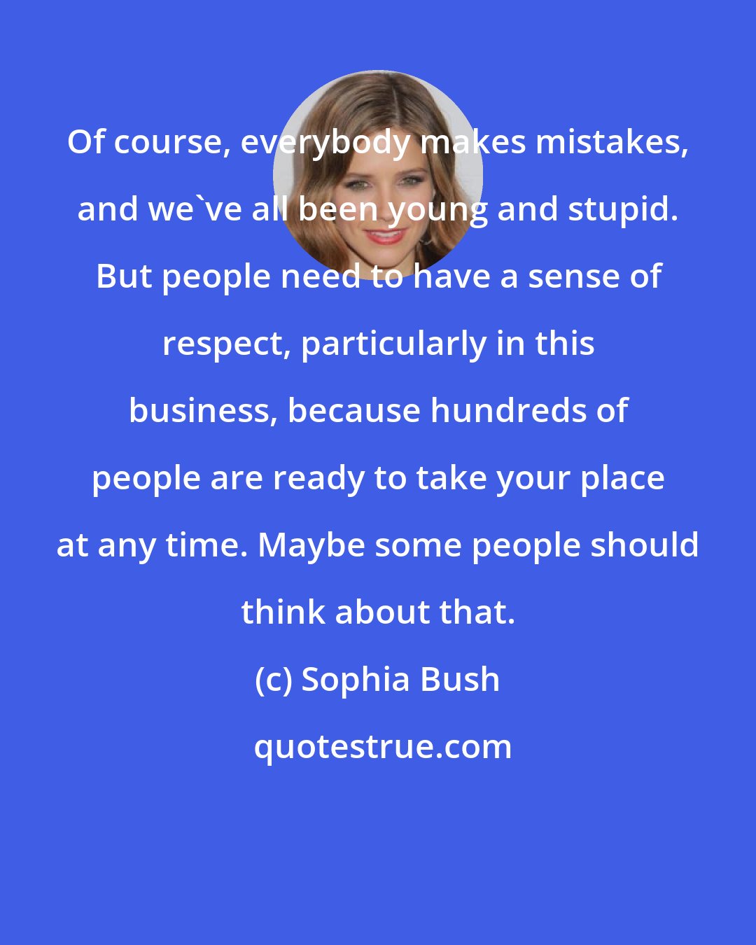 Sophia Bush: Of course, everybody makes mistakes, and we've all been young and stupid. But people need to have a sense of respect, particularly in this business, because hundreds of people are ready to take your place at any time. Maybe some people should think about that.