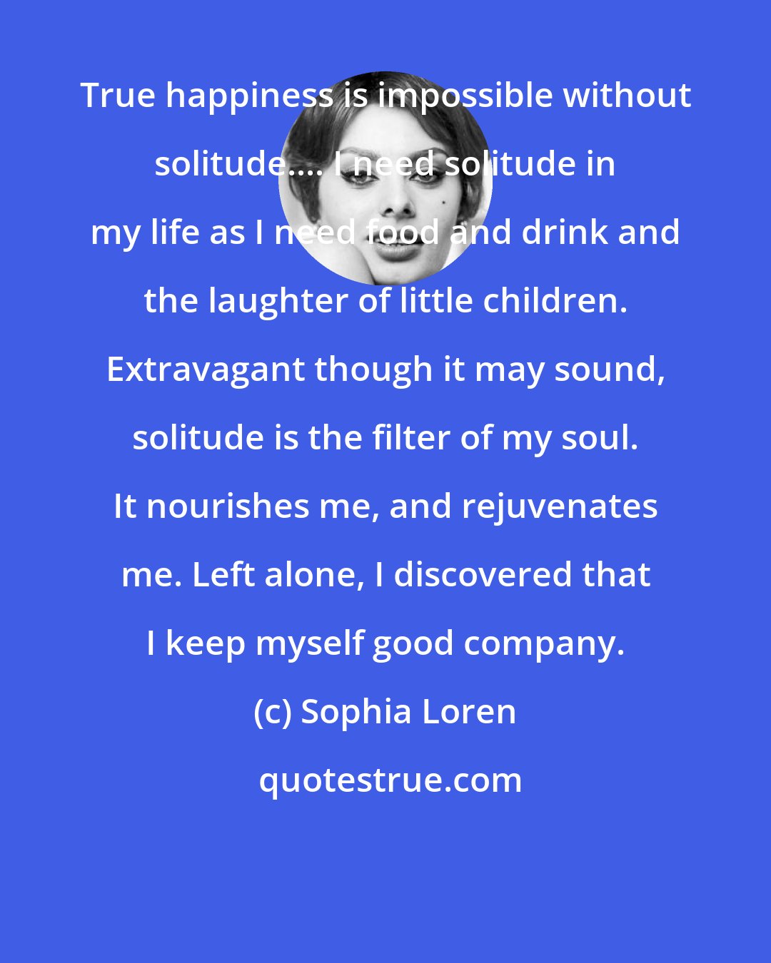 Sophia Loren: True happiness is impossible without solitude.... I need solitude in my life as I need food and drink and the laughter of little children. Extravagant though it may sound, solitude is the filter of my soul. It nourishes me, and rejuvenates me. Left alone, I discovered that I keep myself good company.
