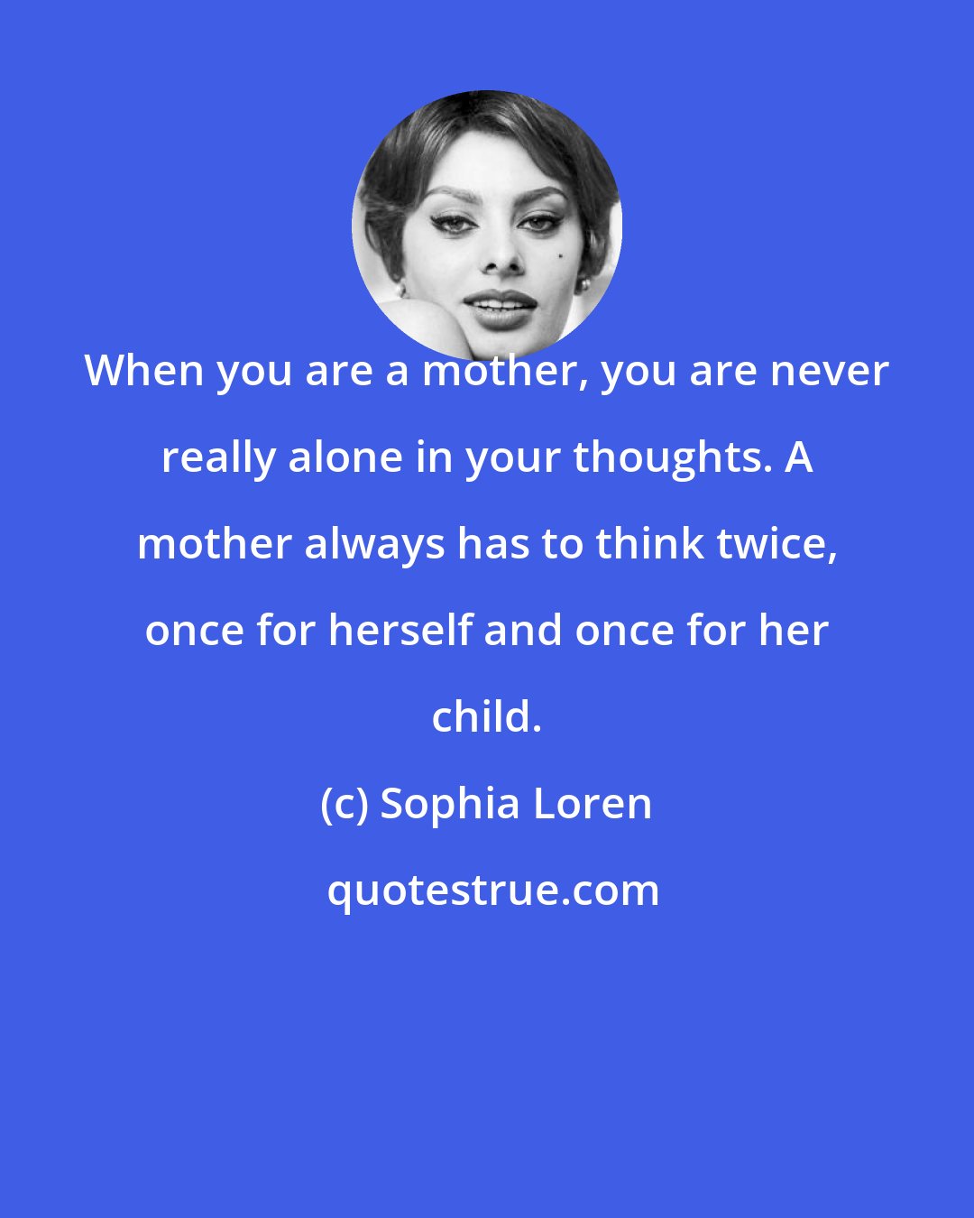 Sophia Loren: When you are a mother, you are never really alone in your thoughts. A mother always has to think twice, once for herself and once for her child.