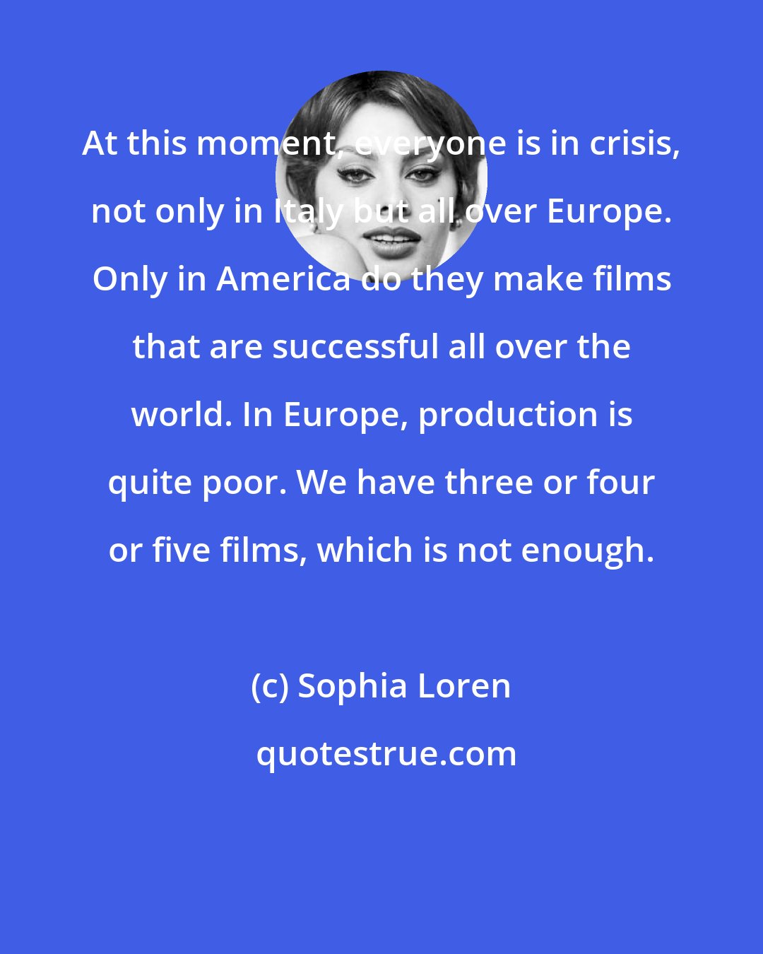 Sophia Loren: At this moment, everyone is in crisis, not only in Italy but all over Europe. Only in America do they make films that are successful all over the world. In Europe, production is quite poor. We have three or four or five films, which is not enough.