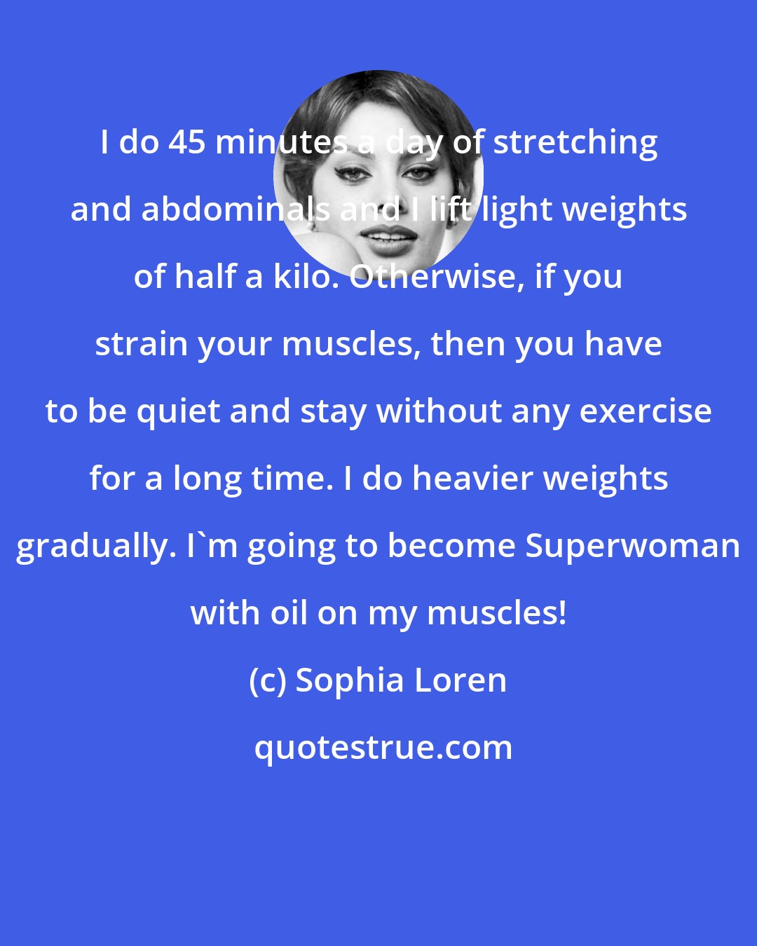 Sophia Loren: I do 45 minutes a day of stretching and abdominals and I lift light weights of half a kilo. Otherwise, if you strain your muscles, then you have to be quiet and stay without any exercise for a long time. I do heavier weights gradually. I'm going to become Superwoman with oil on my muscles!