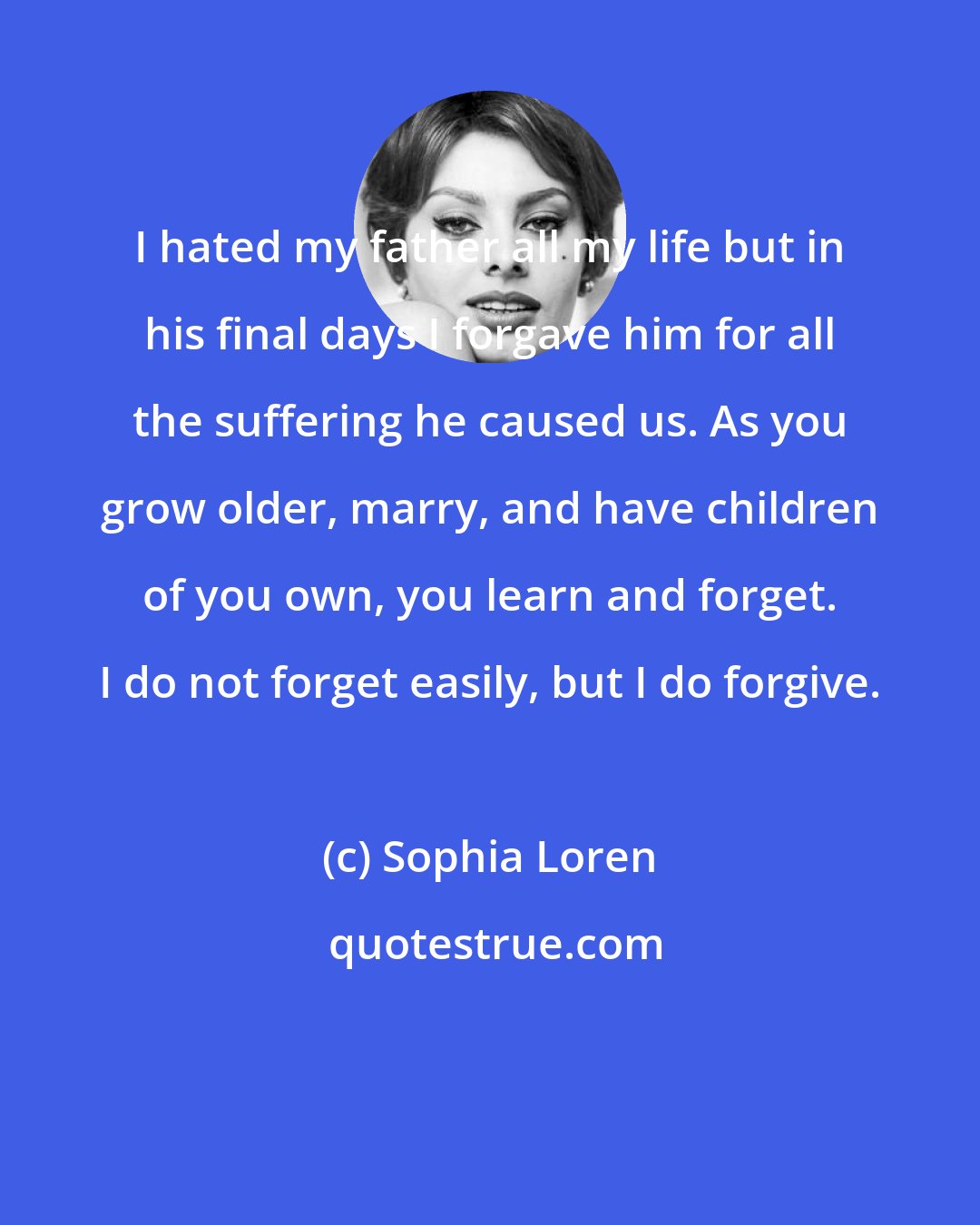 Sophia Loren: I hated my father all my life but in his final days I forgave him for all the suffering he caused us. As you grow older, marry, and have children of you own, you learn and forget. I do not forget easily, but I do forgive.