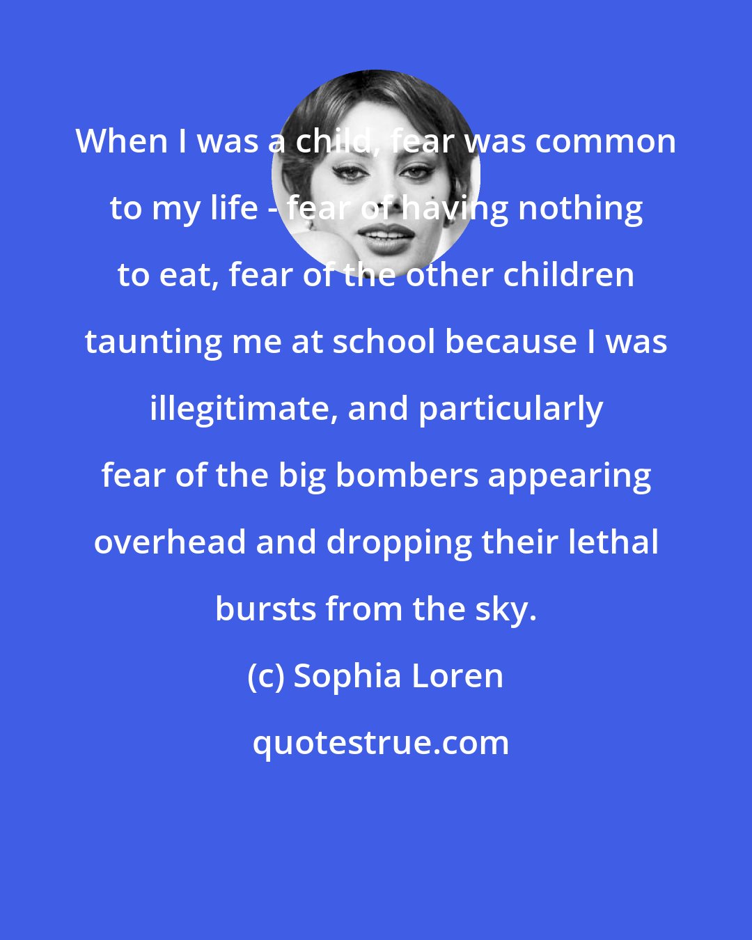 Sophia Loren: When I was a child, fear was common to my life - fear of having nothing to eat, fear of the other children taunting me at school because I was illegitimate, and particularly fear of the big bombers appearing overhead and dropping their lethal bursts from the sky.