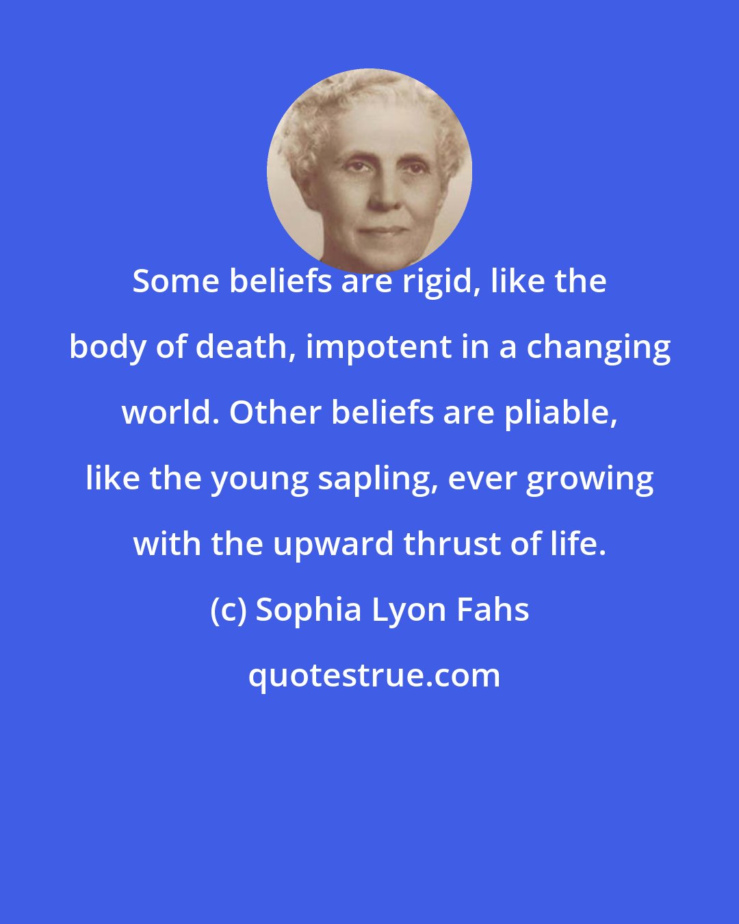 Sophia Lyon Fahs: Some beliefs are rigid, like the body of death, impotent in a changing world. Other beliefs are pliable, like the young sapling, ever growing with the upward thrust of life.
