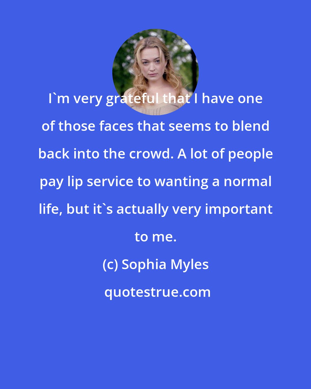 Sophia Myles: I'm very grateful that I have one of those faces that seems to blend back into the crowd. A lot of people pay lip service to wanting a normal life, but it's actually very important to me.