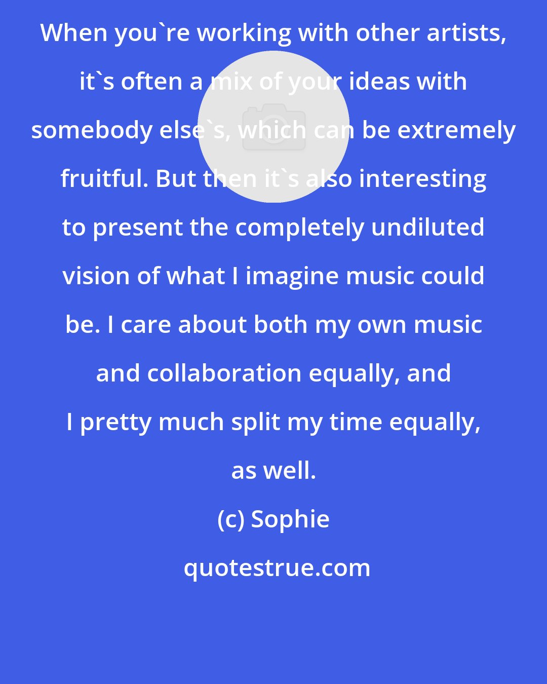 Sophie: When you're working with other artists, it's often a mix of your ideas with somebody else's, which can be extremely fruitful. But then it's also interesting to present the completely undiluted vision of what I imagine music could be. I care about both my own music and collaboration equally, and I pretty much split my time equally, as well.