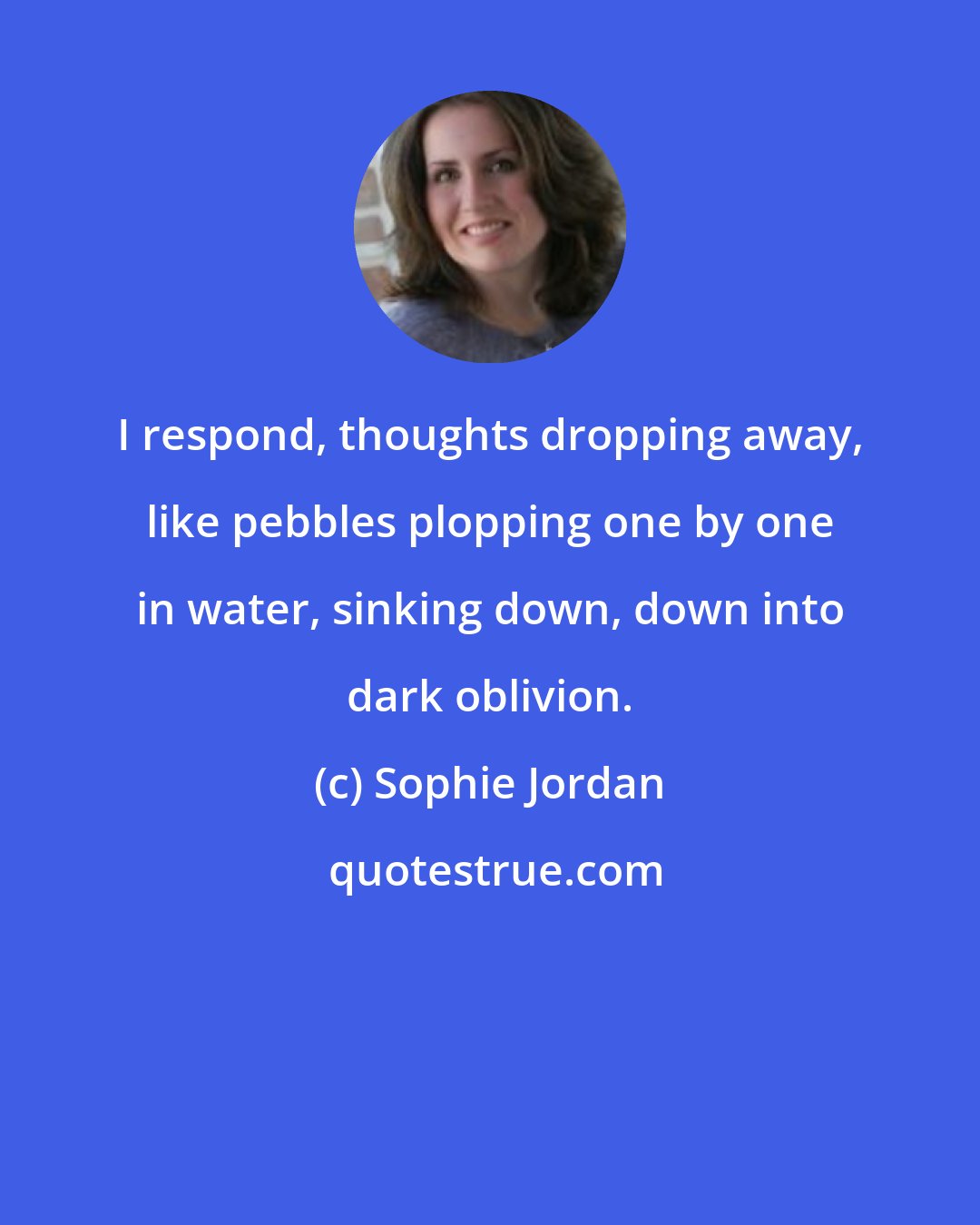 Sophie Jordan: I respond, thoughts dropping away, like pebbles plopping one by one in water, sinking down, down into dark oblivion.