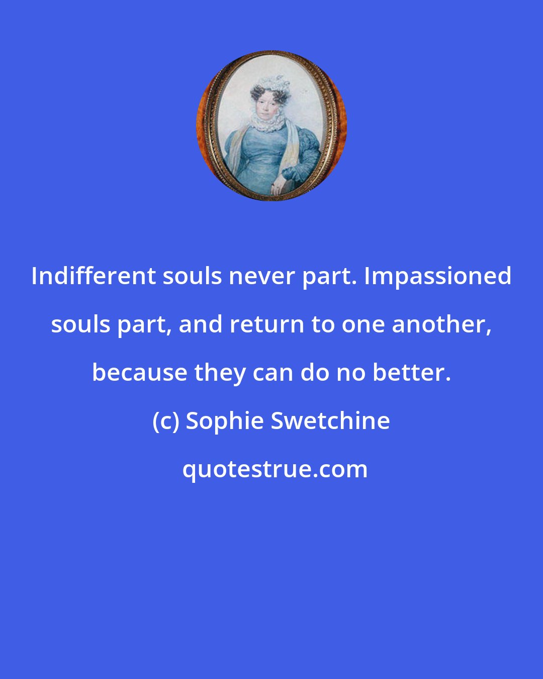 Sophie Swetchine: Indifferent souls never part. Impassioned souls part, and return to one another, because they can do no better.