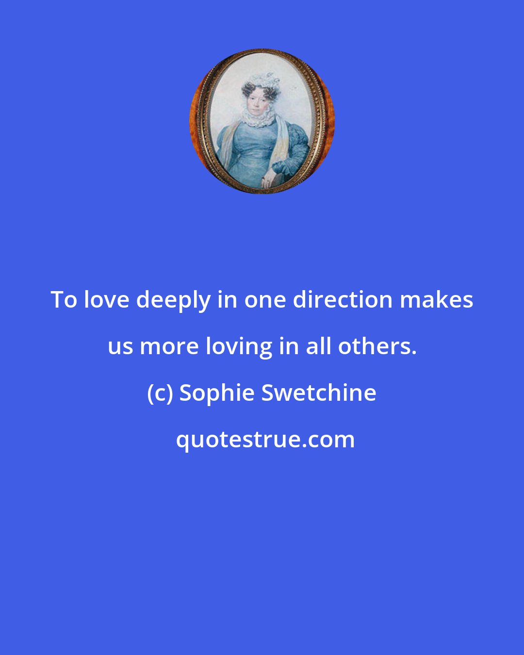 Sophie Swetchine: To love deeply in one direction makes us more loving in all others.