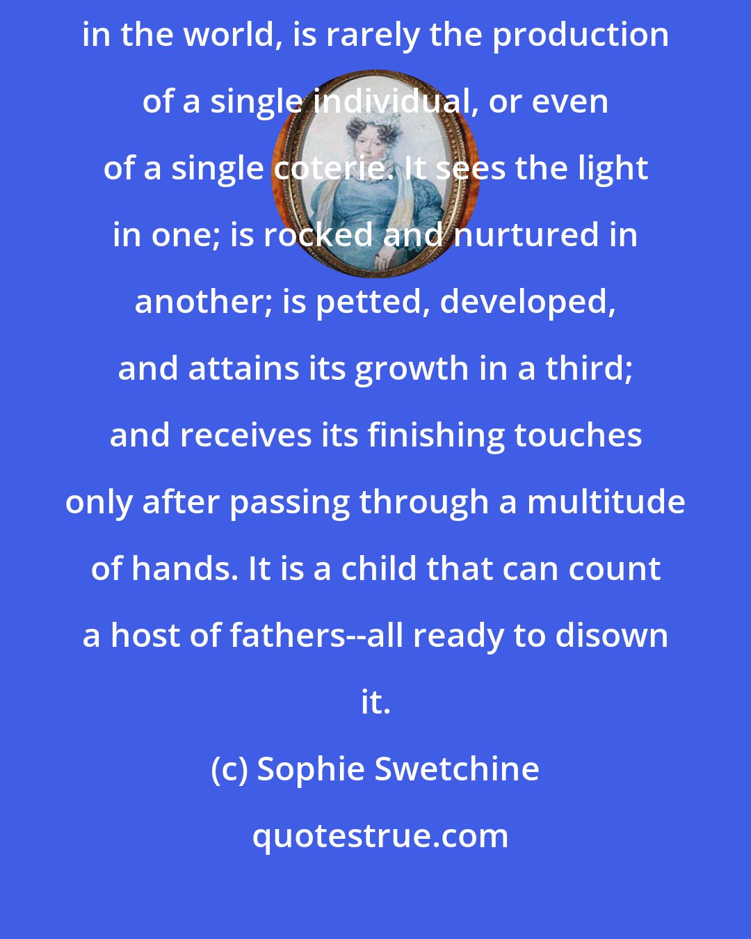 Sophie Swetchine: A good, finished scandal, fully armed and equipped, such as circulates in the world, is rarely the production of a single individual, or even of a single coterie. It sees the light in one; is rocked and nurtured in another; is petted, developed, and attains its growth in a third; and receives its finishing touches only after passing through a multitude of hands. It is a child that can count a host of fathers--all ready to disown it.