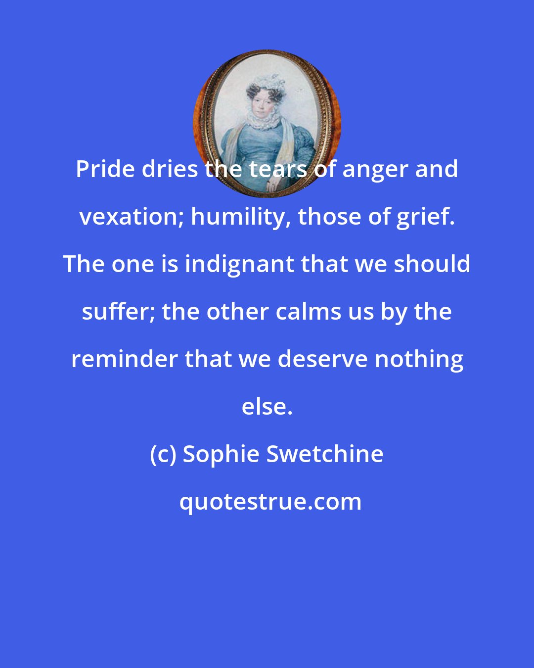 Sophie Swetchine: Pride dries the tears of anger and vexation; humility, those of grief. The one is indignant that we should suffer; the other calms us by the reminder that we deserve nothing else.