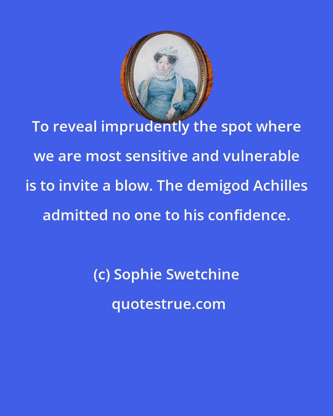 Sophie Swetchine: To reveal imprudently the spot where we are most sensitive and vulnerable is to invite a blow. The demigod Achilles admitted no one to his confidence.