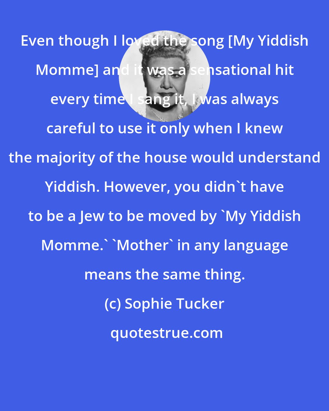 Sophie Tucker: Even though I loved the song [My Yiddish Momme] and it was a sensational hit every time I sang it, I was always careful to use it only when I knew the majority of the house would understand Yiddish. However, you didn't have to be a Jew to be moved by 'My Yiddish Momme.' 'Mother' in any language means the same thing.