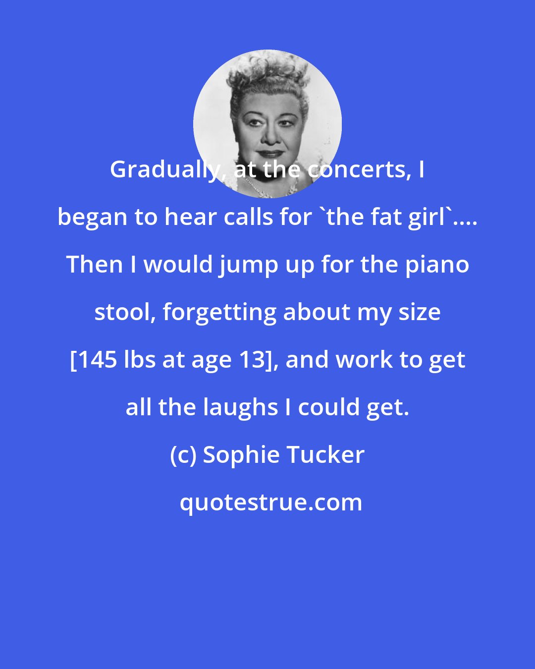 Sophie Tucker: Gradually, at the concerts, I began to hear calls for 'the fat girl'.... Then I would jump up for the piano stool, forgetting about my size [145 lbs at age 13], and work to get all the laughs I could get.