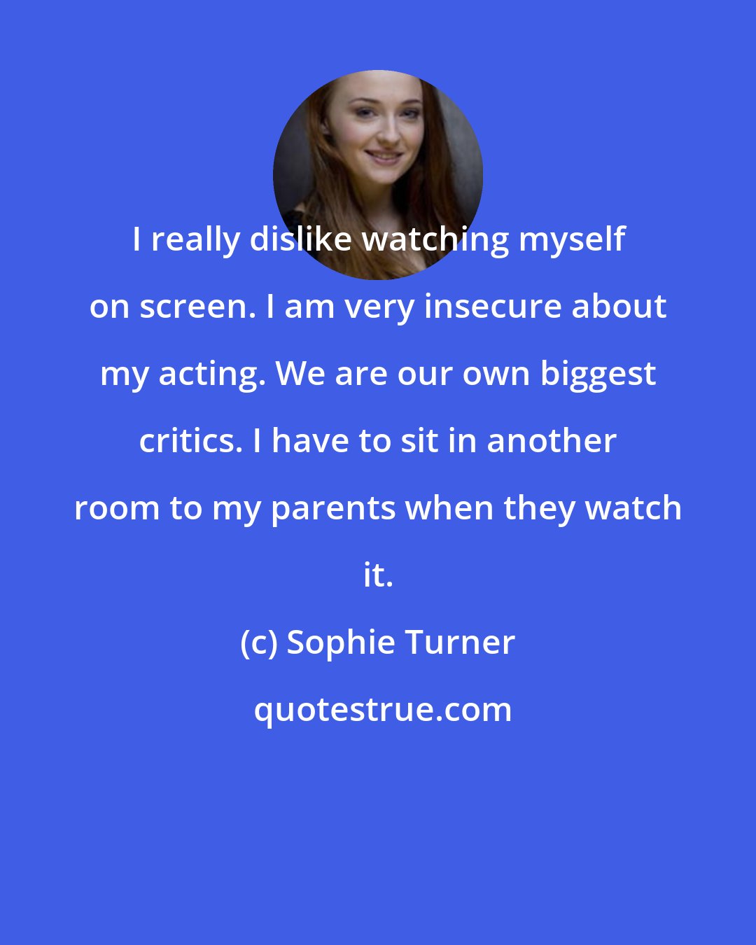 Sophie Turner: I really dislike watching myself on screen. I am very insecure about my acting. We are our own biggest critics. I have to sit in another room to my parents when they watch it.
