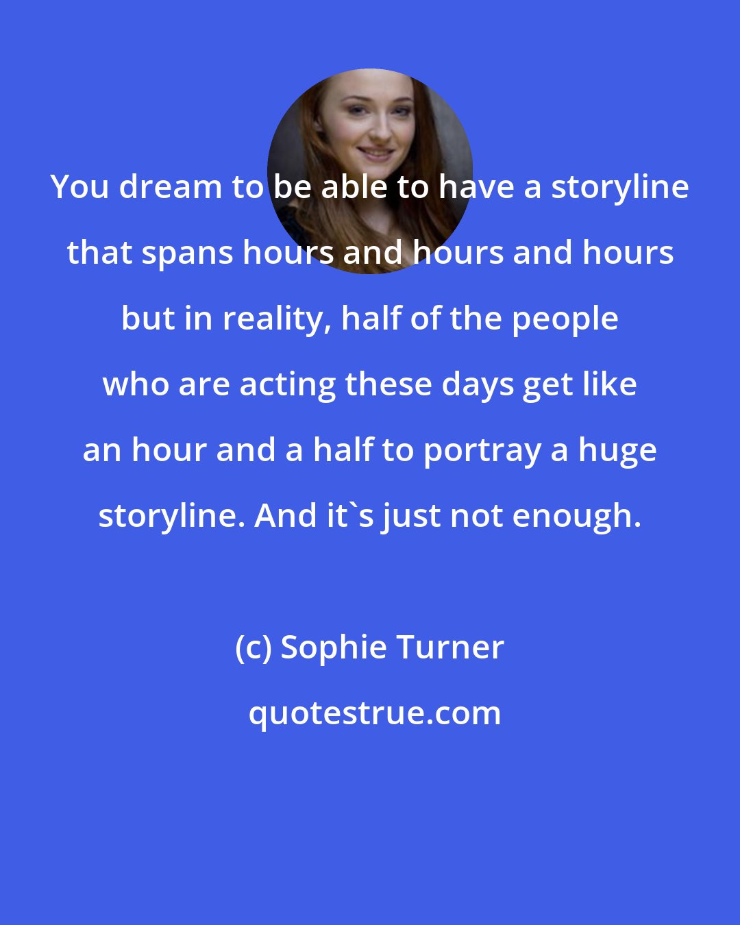 Sophie Turner: You dream to be able to have a storyline that spans hours and hours and hours but in reality, half of the people who are acting these days get like an hour and a half to portray a huge storyline. And it's just not enough.