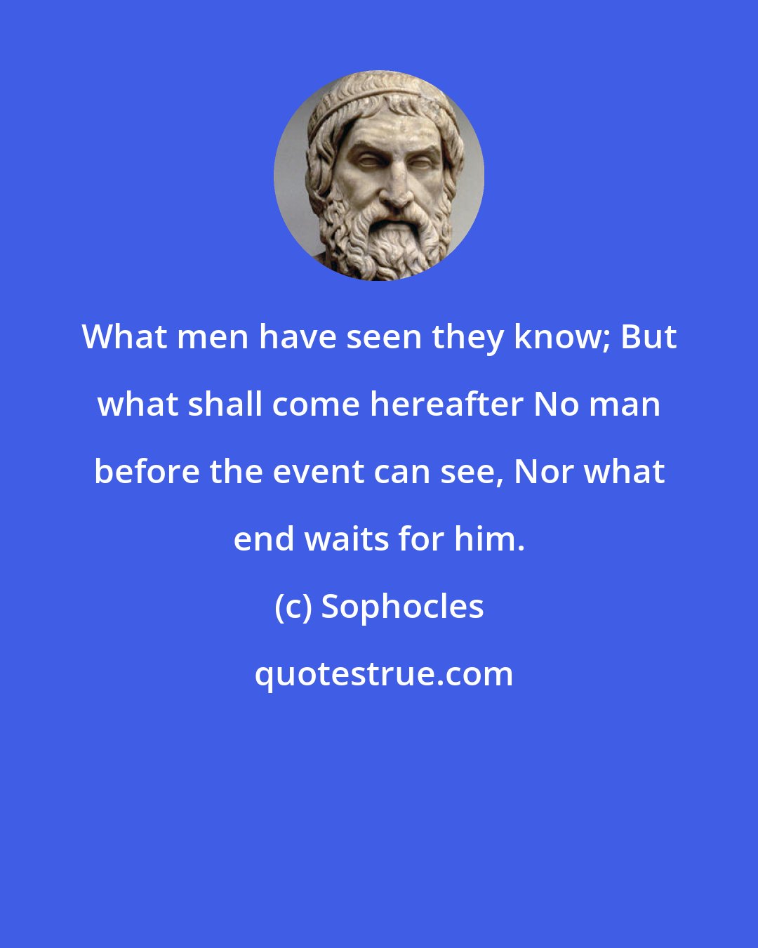 Sophocles: What men have seen they know; But what shall come hereafter No man before the event can see, Nor what end waits for him.