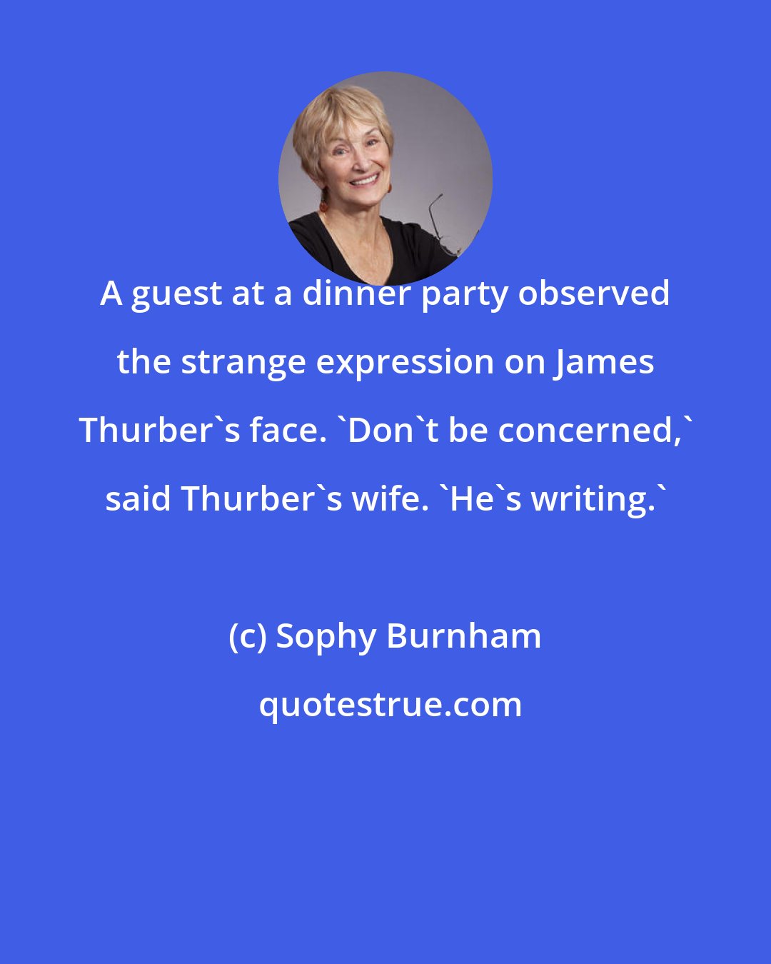 Sophy Burnham: A guest at a dinner party observed the strange expression on James Thurber's face. 'Don't be concerned,' said Thurber's wife. 'He's writing.'