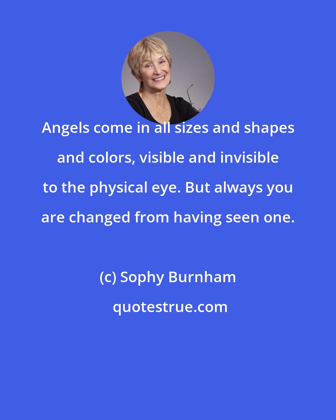 Sophy Burnham: Angels come in all sizes and shapes and colors, visible and invisible to the physical eye. But always you are changed from having seen one.
