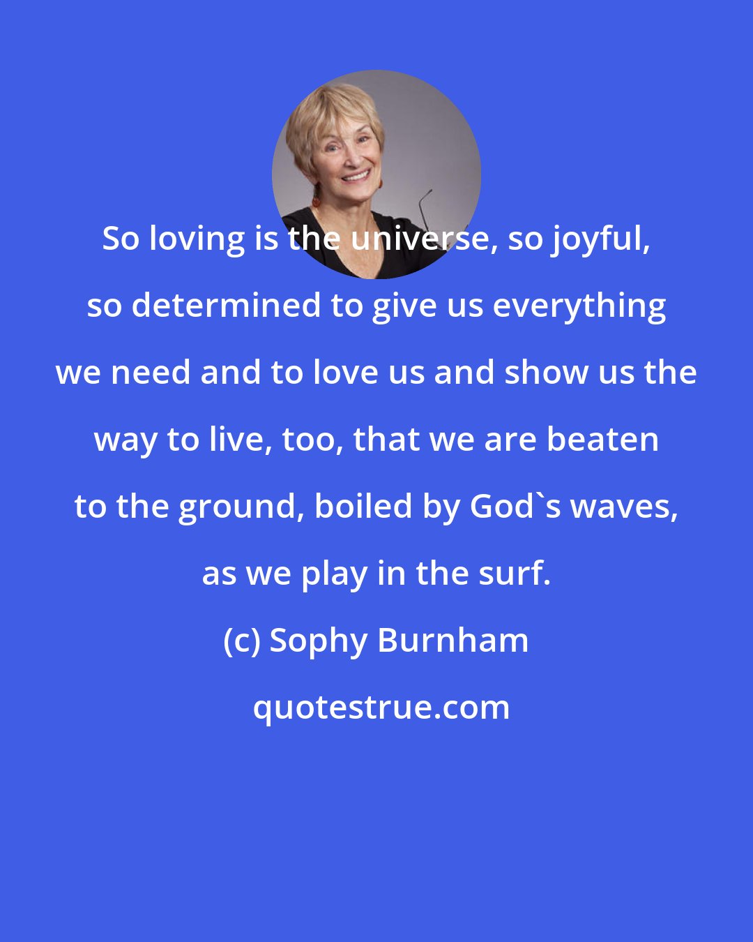 Sophy Burnham: So loving is the universe, so joyful, so determined to give us everything we need and to love us and show us the way to live, too, that we are beaten to the ground, boiled by God's waves, as we play in the surf.