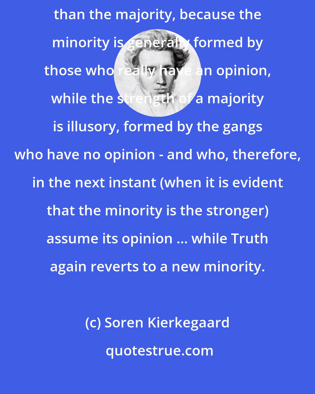 Soren Kierkegaard: Truth always rests with the minority, and the minority is always stronger than the majority, because the minority is generally formed by those who really have an opinion, while the strength of a majority is illusory, formed by the gangs who have no opinion - and who, therefore, in the next instant (when it is evident that the minority is the stronger) assume its opinion ... while Truth again reverts to a new minority.