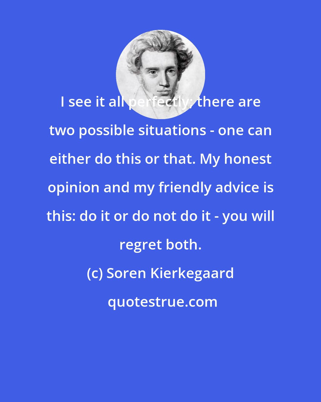 Soren Kierkegaard: I see it all perfectly; there are two possible situations - one can either do this or that. My honest opinion and my friendly advice is this: do it or do not do it - you will regret both.