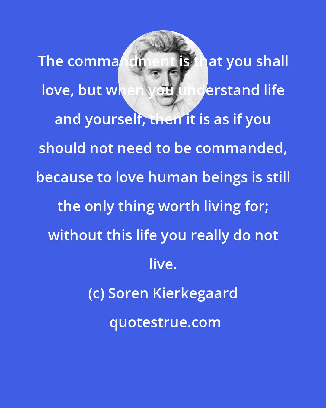 Soren Kierkegaard: The commandment is that you shall love, but when you understand life and yourself, then it is as if you should not need to be commanded, because to love human beings is still the only thing worth living for; without this life you really do not live.