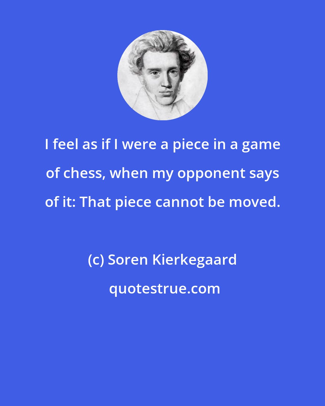 Soren Kierkegaard: I feel as if I were a piece in a game of chess, when my opponent says of it: That piece cannot be moved.