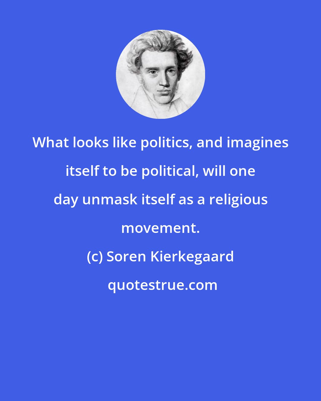 Soren Kierkegaard: What looks like politics, and imagines itself to be political, will one day unmask itself as a religious movement.