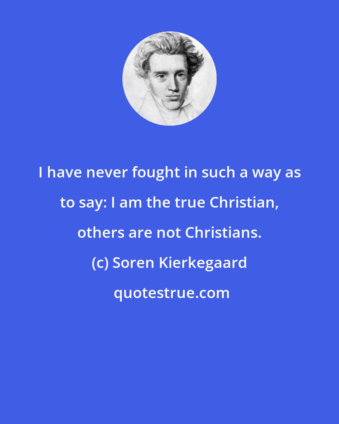 Soren Kierkegaard: I have never fought in such a way as to say: I am the true Christian, others are not Christians.