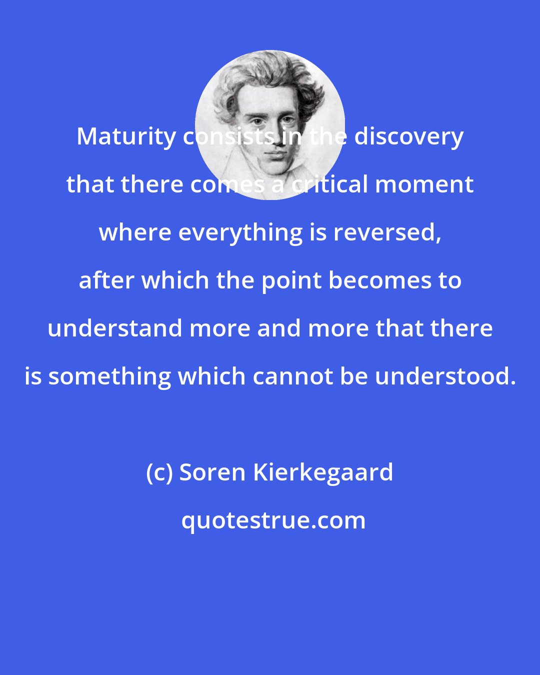 Soren Kierkegaard: Maturity consists in the discovery that there comes a critical moment where everything is reversed, after which the point becomes to understand more and more that there is something which cannot be understood.